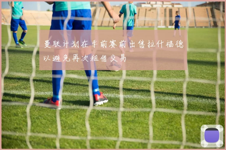 曼联计划在季前赛前出售拉什福德以避免再次租借交易