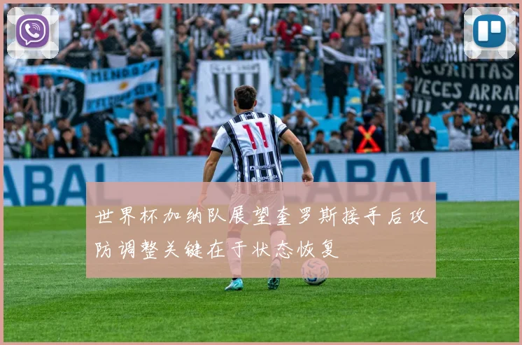 世界杯加纳队展望奎罗斯接手后攻防调整关键在于状态恢复