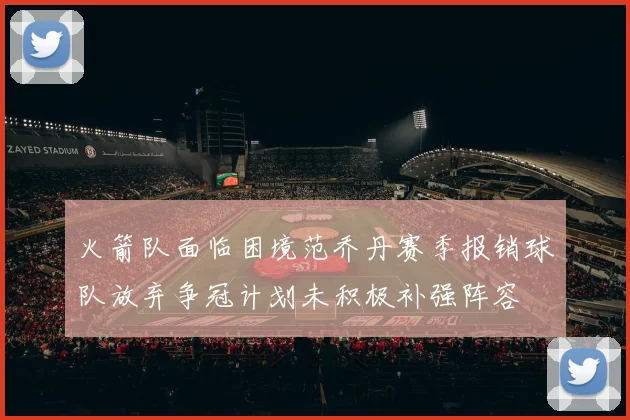 火箭队面临困境范乔丹赛季报销球队放弃争冠计划未积极补强阵容