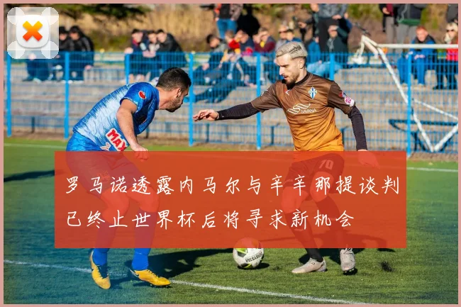 罗马诺透露内马尔与辛辛那提谈判已终止世界杯后将寻求新机会