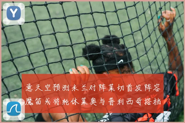 意天空预测米兰对阵莱切首发阵容魔笛或将轮休莱奥与普利西奇搭档出战