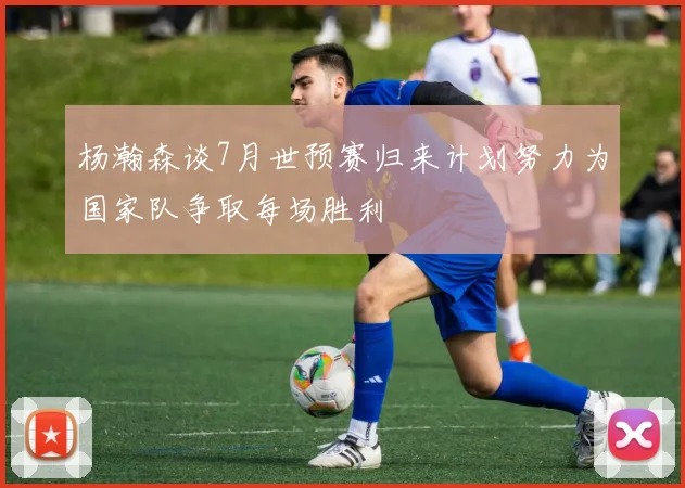 杨瀚森谈7月世预赛归来计划努力为国家队争取每场胜利