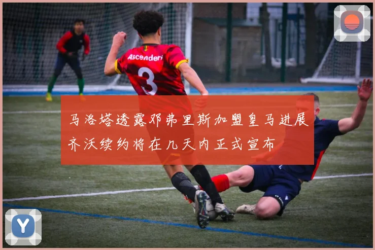 马洛塔透露邓弗里斯加盟皇马进展齐沃续约将在几天内正式宣布