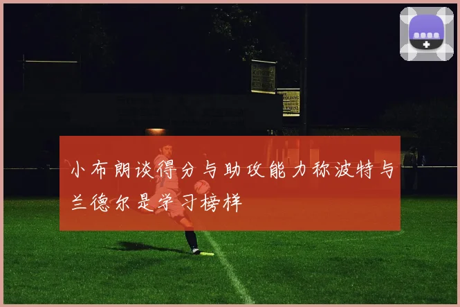 小布朗谈得分与助攻能力称波特与兰德尔是学习榜样