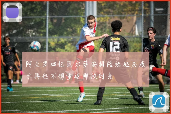 阿圭罗回忆贝尔萨安排陪练经历表示再也不想重返那段时光