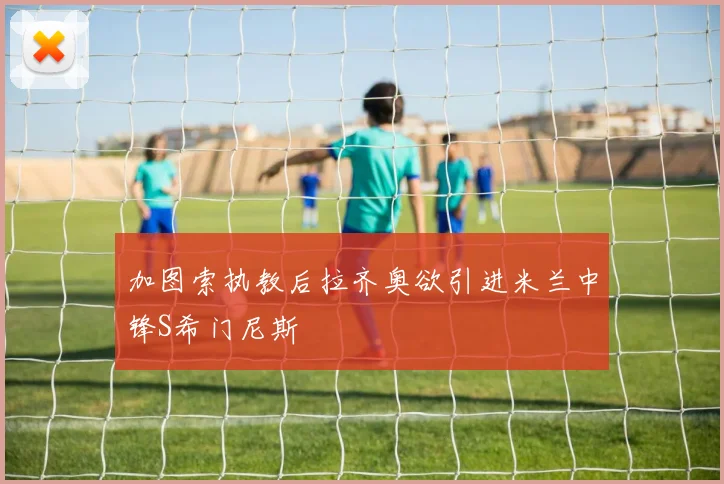 加图索执教后拉齐奥欲引进米兰中锋S希门尼斯