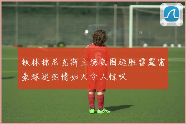 铁林称尼克斯主场氛围远胜雷霆富豪球迷热情如火令人惊叹