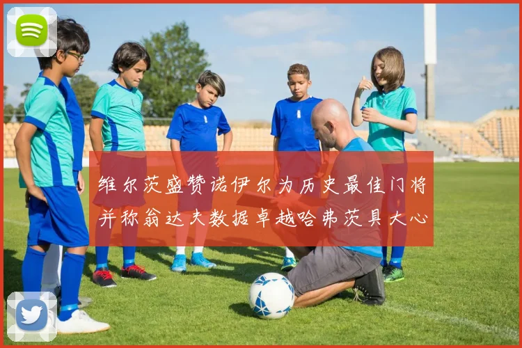 维尔茨盛赞诺伊尔为历史最佳门将并称翁达夫数据卓越哈弗茨具大心脏