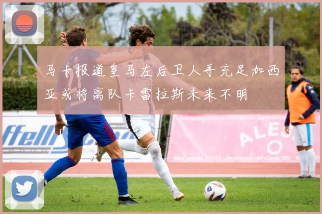 马卡报道皇马左后卫人手充足加西亚或将离队卡雷拉斯未来不明