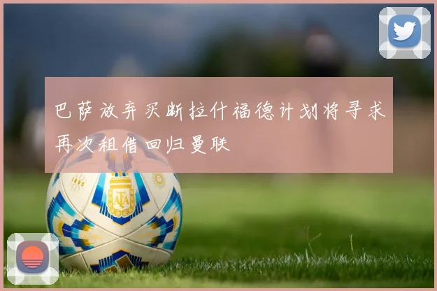 巴萨放弃买断拉什福德计划将寻求再次租借回归曼联