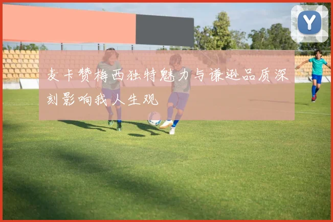 麦卡赞梅西独特魅力与谦逊品质深刻影响我人生观