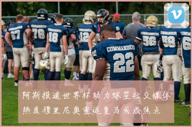 阿斯报道世界杯助力球星社交媒体热度穆里尼奥重返皇马或成焦点
