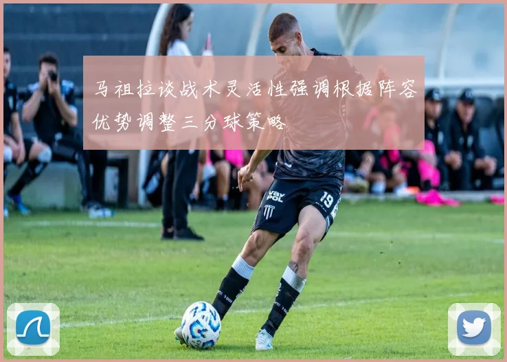 马祖拉谈战术灵活性强调根据阵容优势调整三分球策略