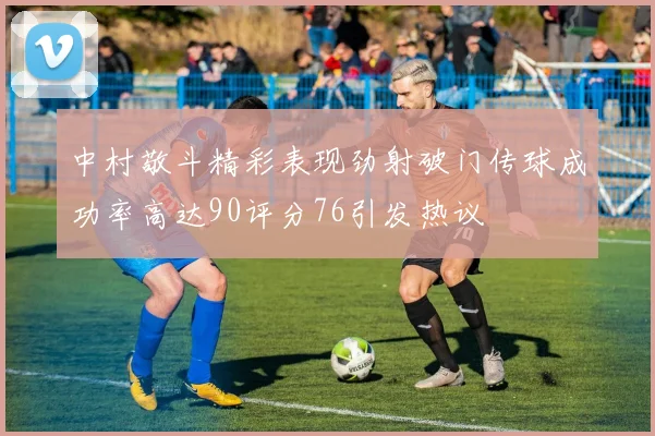 中村敬斗精彩表现劲射破门传球成功率高达90评分76引发热议