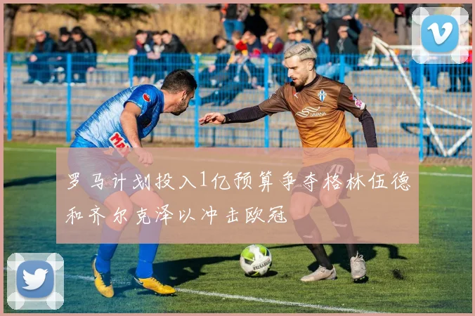 罗马计划投入1亿预算争夺格林伍德和齐尔克泽以冲击欧冠