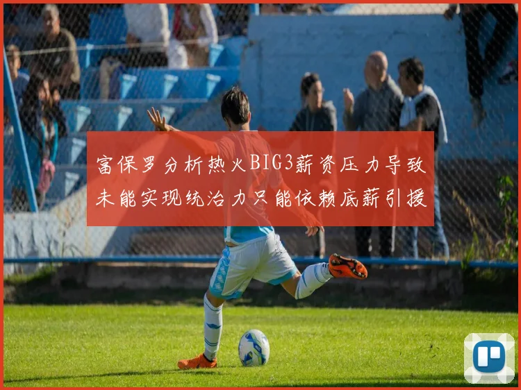富保罗分析热火BIG3薪资压力导致未能实现统治力只能依赖底薪引援