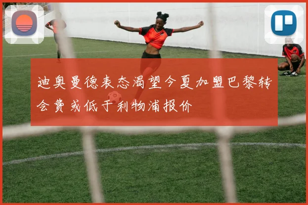 迪奥曼德表态渴望今夏加盟巴黎转会费或低于利物浦报价