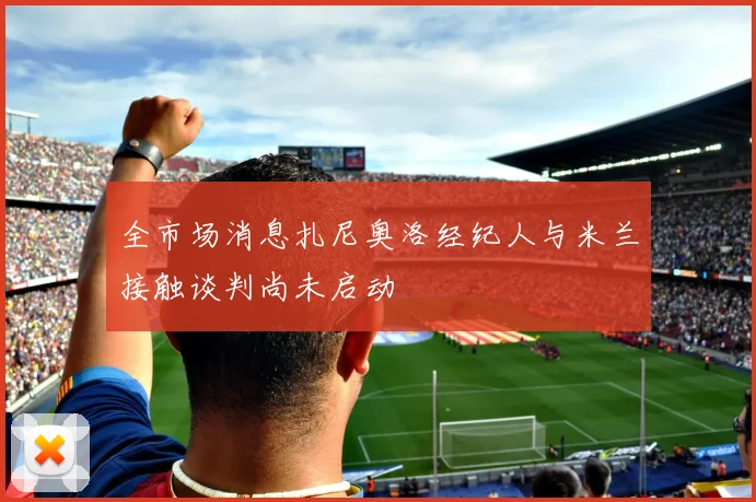 全市场消息扎尼奥洛经纪人与米兰接触谈判尚未启动
