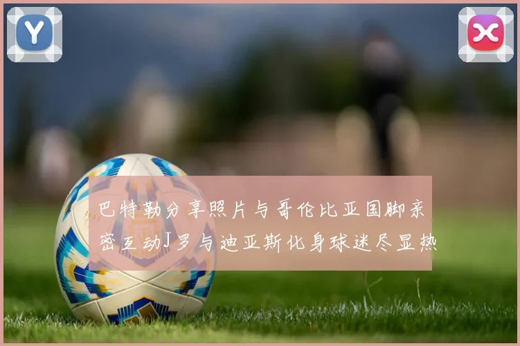巴特勒分享照片与哥伦比亚国脚亲密互动J罗与迪亚斯化身球迷尽显热情