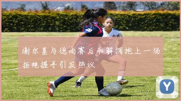 谢尔基与德尚赛后和解拥抱上一场拒绝握手引发热议