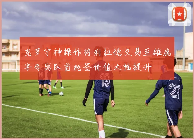 克罗宁神操作将利拉德交易至雄鹿字母离队首轮签价值大幅提升